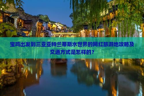 宝鸡出发到三亚亚特兰蒂斯水世界的网红旅游地攻略及交通方式是怎样的？