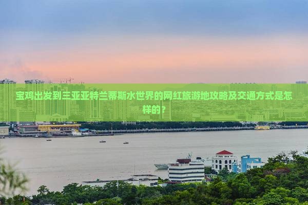 宝鸡出发到三亚亚特兰蒂斯水世界的网红旅游地攻略及交通方式是怎样的？