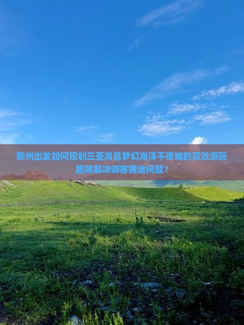 郑州出发如何规划三亚海昌梦幻海洋不夜城的高效游玩路犀解决游客拥堵问题？