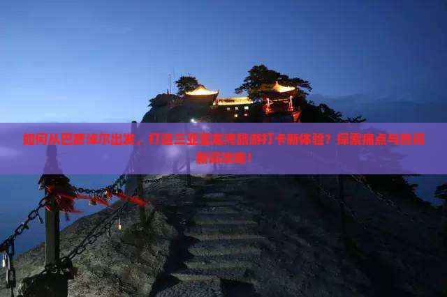 如何从巴彦淖尔出发，打造三亚亚龙湾旅游打卡新体验？探索痛点与热词新词攻略！