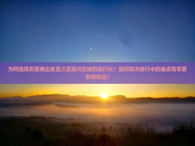 为何选择黔西南出发至三亚崖洲古城的旅行社？如何解决旅行中的痛点和享受新潮体验？