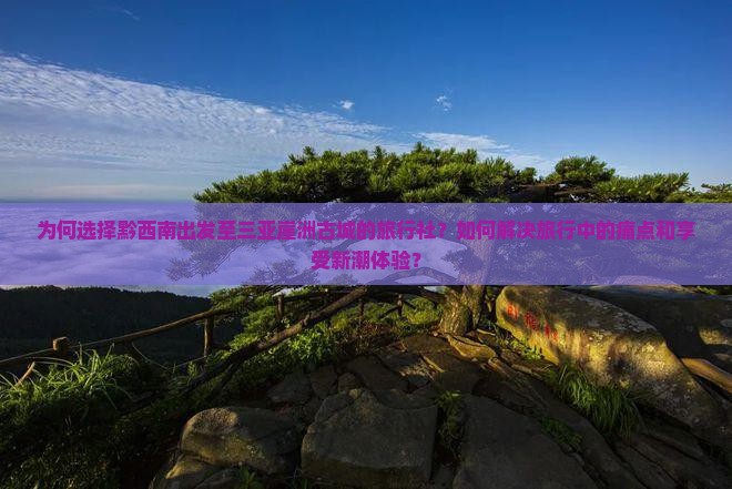 为何选择黔西南出发至三亚崖洲古城的旅行社？如何解决旅行中的痛点和享受新潮体验？