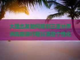 大理出发如何规划三亚分界洲岛旅游行程以满足个性化游玩需求？