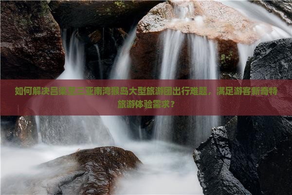 如何解决吕梁至三亚南湾猴岛大型旅游团出行难题，满足游客新奇特旅游体验需求？