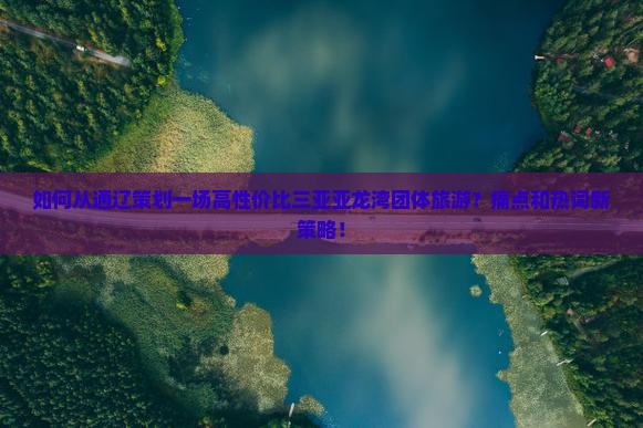 如何从通辽策划一场高性价比三亚亚龙湾团体旅游？痛点和热词新策略！