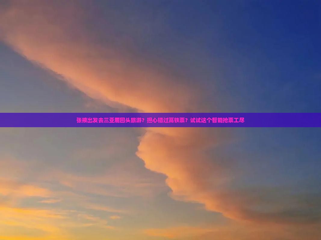 张掖出发去三亚鹿回头旅游？担心错过高铁票？试试这个智能抢票工尽