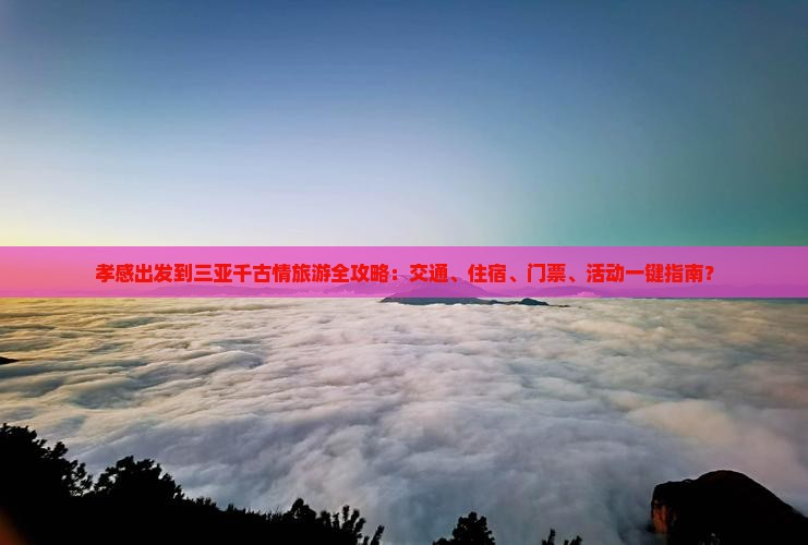 孝感出发到三亚千古情旅游全攻略：交通、住宿、门票、活动一键指南？