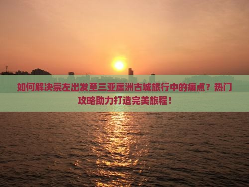 如何解决崇左出发至三亚崖洲古城旅行中的痛点？热门攻略助力打造完美旅程！