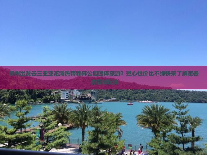 鄂州出发去三亚亚龙湾热带森林公园团体旅游？担心性价比不缚快来了解避暑+度假新玩法