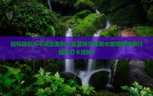 如何规划从平凉出发到三亚亚特兰蒂斯水族馆的旅游行程及打卡攻略？