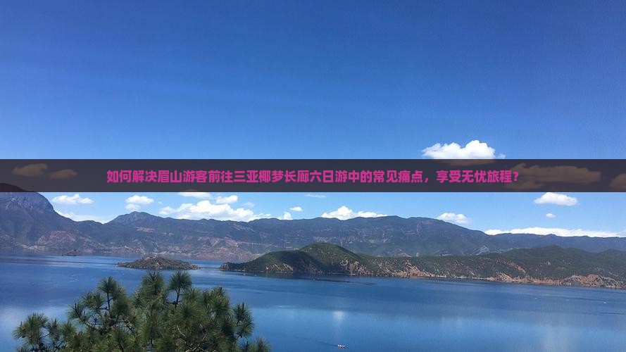 如何解决眉山游客前往三亚椰梦长廊六日游中的常见痛点，享受无忧旅程？