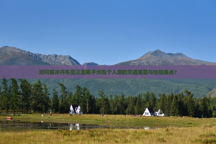 如何解决丹东至三亚椰子洲岛个人游的交通难题与住宿痛点？