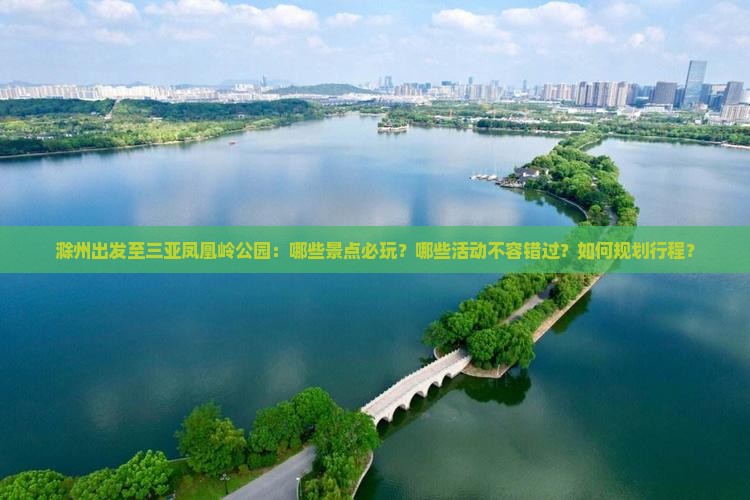 滁州出发至三亚凤凰岭公园：哪些景点必玩？哪些活动不容错过？如何规划行程？