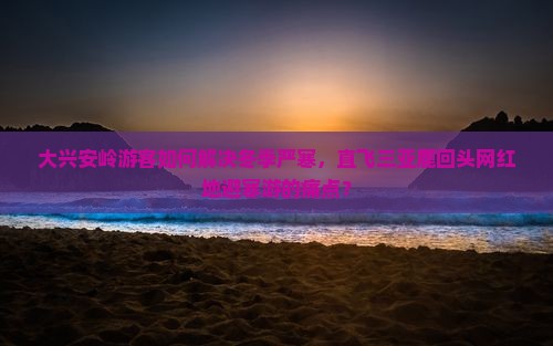 大兴安岭游客如何解决冬季严寒，直飞三亚鹿回头网红地避寒游的痛点？