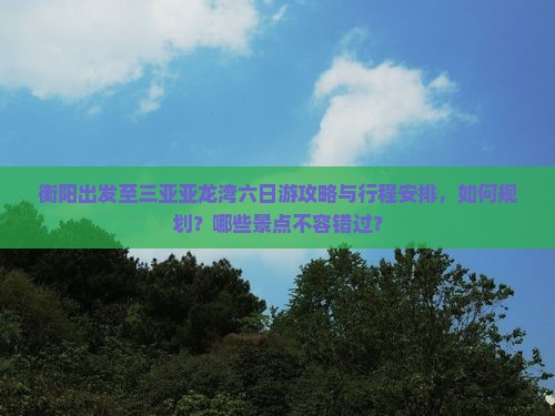 衡阳出发至三亚亚龙湾六日游攻略与行程安排，如何规划？哪些景点不容错过？