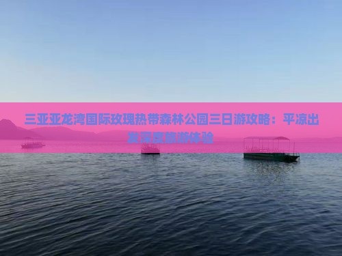 三亚亚龙湾国际玫瑰热带森林公园三日游攻略：平凉出发深度旅游体验