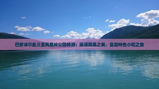 巴彦淖尔赴三亚凤凰岭公园畅游：探寻凤凰之美，品尝特色小吃之旅