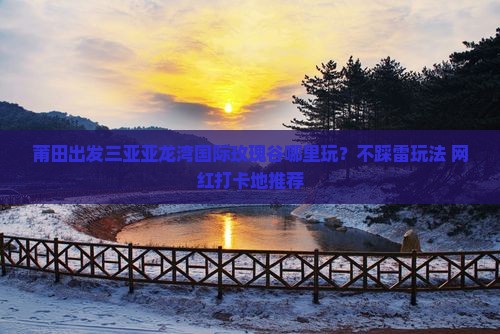 莆田出发三亚亚龙湾国际玫瑰谷哪里玩？不踩雷玩法+网红打卡地推荐