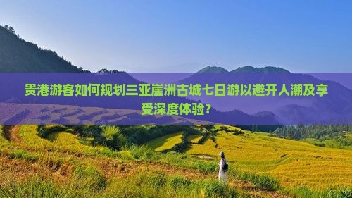 贵港游客如何规划三亚崖洲古城七日游以避开人潮及享受深度体验？