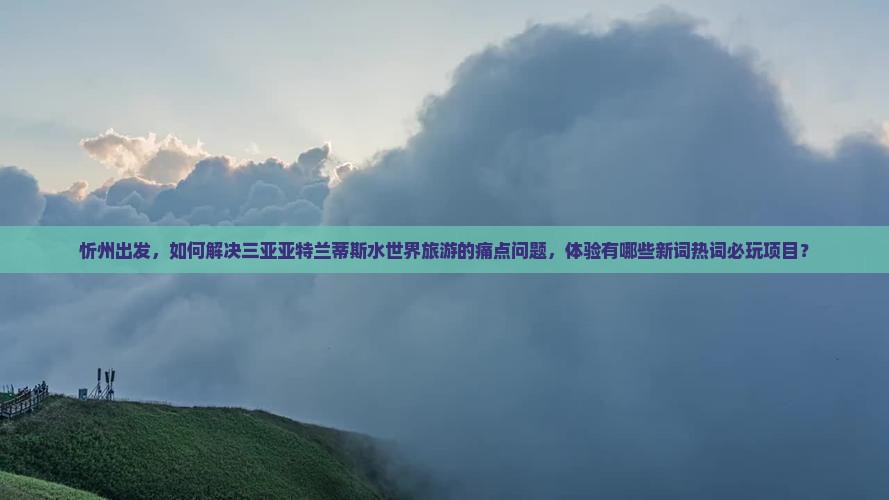 忻州出发，如何解决三亚亚特兰蒂斯水世界旅游的痛点问题，体验有哪些新词热词必玩项目？