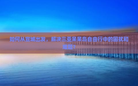 如何从宣城出发，解决三亚呆呆岛自由行中的困扰和难题？