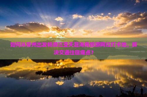 如何从常州出发畅游三亚天涯海角旅游网红打卡地，解决交通住宿痛点？
