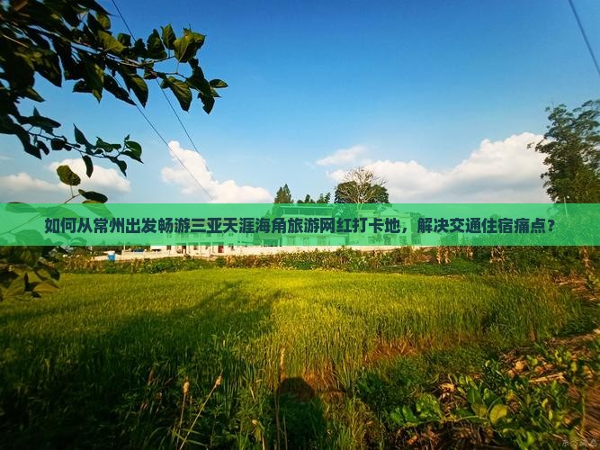 如何从常州出发畅游三亚天涯海角旅游网红打卡地，解决交通住宿痛点？