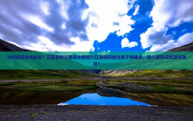 为何选择德州出发？三亚亚特兰蒂斯水族馆六日游如何抓住亲子游痛点，融入新热词沉浸式体验？
