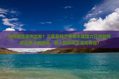 为何选择德州出发？三亚亚特兰蒂斯水族馆六日游如何抓住亲子游痛点，融入新热词沉浸式体验？