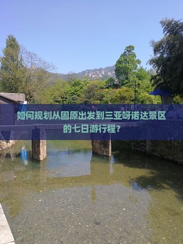 如何规划从固原出发到三亚呀诺达景区的七日游行程？