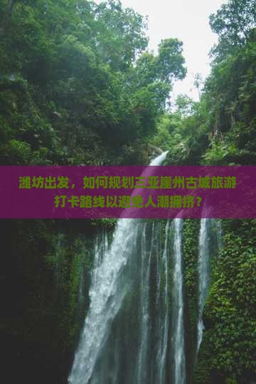 潍坊出发，如何规划三亚崖州古城旅游打卡路线以避免人潮拥挤？