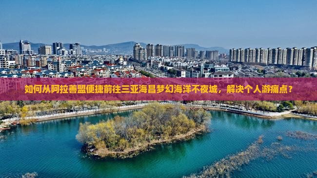 如何从阿拉善盟便捷前往三亚海昌梦幻海洋不夜城，解决个人游痛点？