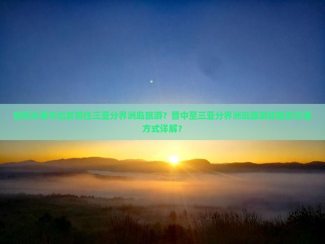 如何从晋中出发前往三亚分界洲岛旅游？晋中至三亚分界洲岛旅游攻略及交通方式详解？