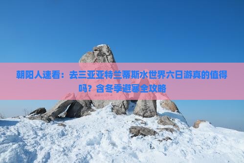 朝阳人速看：去三亚亚特兰蒂斯水世界六日游真的值得吗？含冬季避寒全攻略