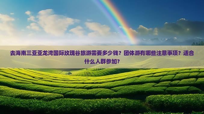 去海南三亚亚龙湾国际玫瑰谷旅游需要多少钱？团体游有哪些注意事项？适合什么人群参加？