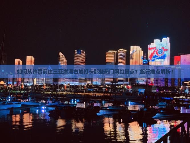 如何从许昌前往三亚崖洲古城打卡那些热门网红景点？旅行痛点解析！