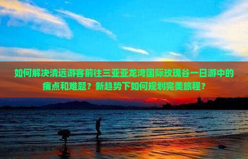 如何解决清远游客前往三亚亚龙湾国际玫瑰谷一日游中的痛点和难题？新趋势下如何规划完美旅程？