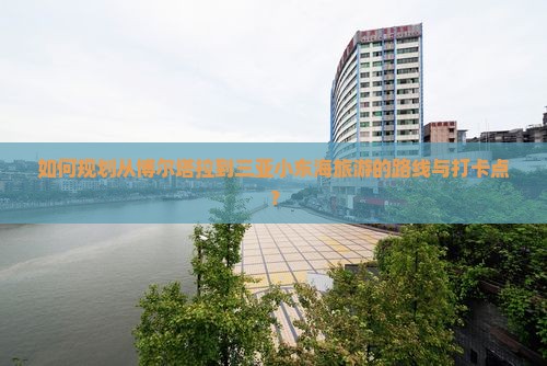 如何规划从博尔塔拉到三亚小东海旅游的路线与打卡点？
