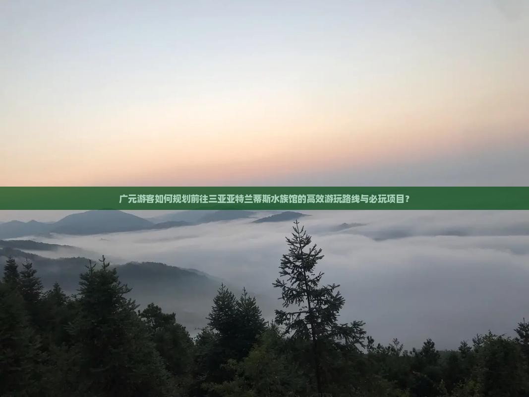 广元游客如何规划前往三亚亚特兰蒂斯水族馆的高效游玩路线与必玩项目？