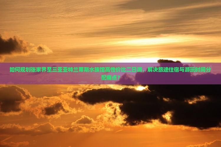 如何规划张家界至三亚亚特兰蒂斯水族馆高性价比二日游，解决旅途住宿与游玩时间分配痛点？