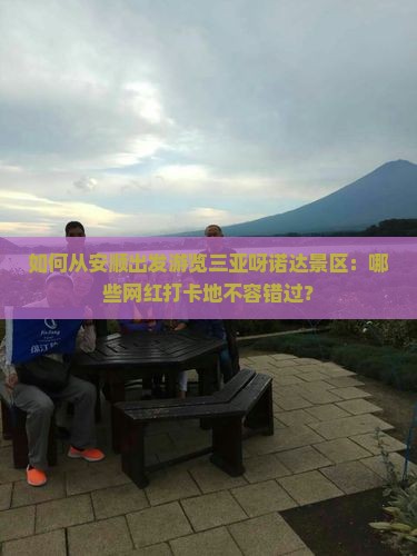 如何从安顺出发游览三亚呀诺达景区：哪些网红打卡地不容错过？