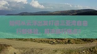 如何从云浮出发打造三亚湾自由行新体验，解决旅行痛点？