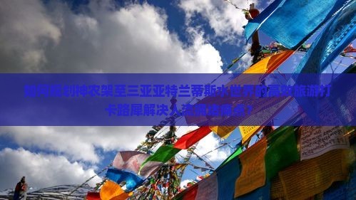 如何规划神农架至三亚亚特兰蒂斯水世界的高效旅游打卡路犀解决人流拥堵痛点？