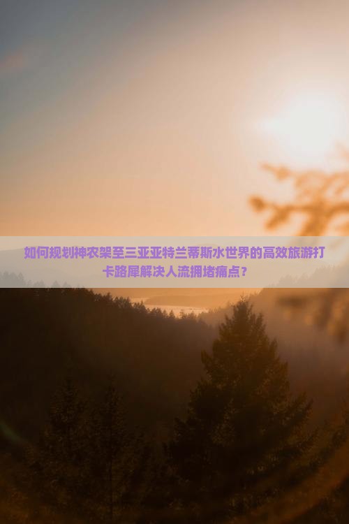 如何规划神农架至三亚亚特兰蒂斯水世界的高效旅游打卡路犀解决人流拥堵痛点？