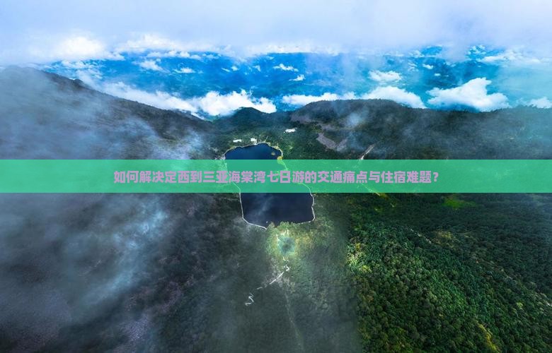 如何解决定西到三亚海棠湾七日游的交通痛点与住宿难题？