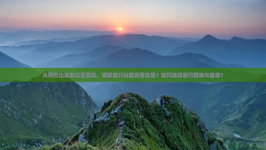从邢台出发到三亚西岛，哪家旅行社服务更优质？如何选择旅行路线与套餐？