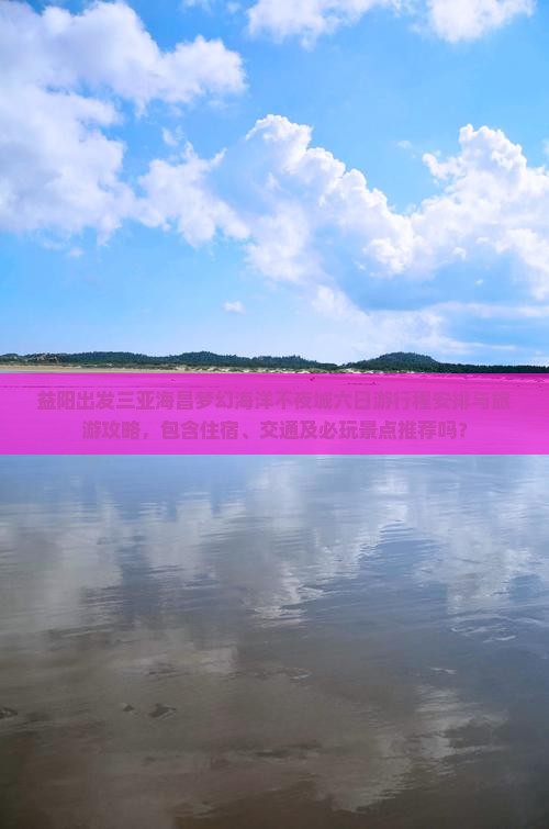 益阳出发三亚海昌梦幻海洋不夜城六日游行程安排与旅游攻略，包含住宿、交通及必玩景点推荐吗？