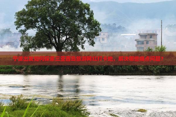 宁波出发如何探索三亚西岛旅游网红打卡地，解决哪些痛点问题？