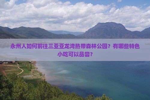 永州人如何前往三亚亚龙湾热带森林公园？有哪些特色小吃可以品尝？