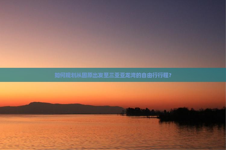 如何规划从固原出发至三亚亚龙湾的自由行行程？